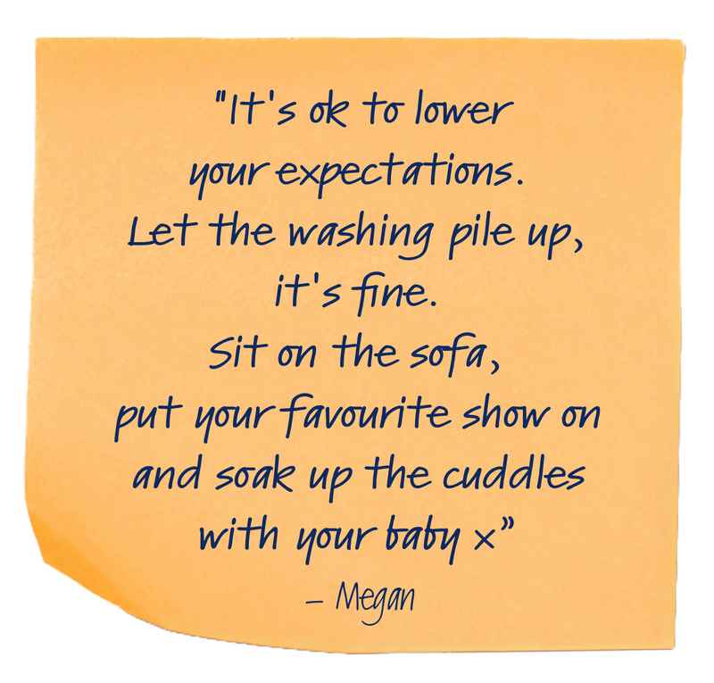 "It's ok to lower your expectations. Let the washing pile up, it's fine. Sit on the sofa, put your favourite show on and soak up the cuddles with your baby x”– Megan
