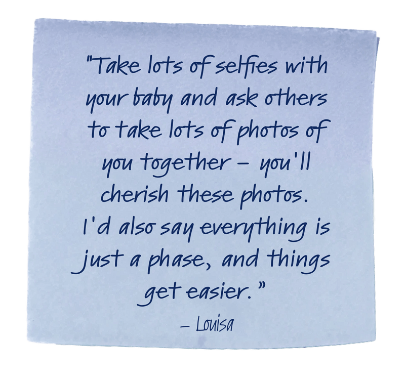 "Take lots of selfies with your baby and ask others to take lots of photos of you together - you'll cherish these photos. I'd also say everything is just a phase, and things get easier.”– Louisa