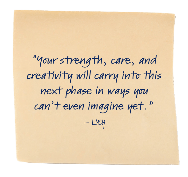 "Your strength, care, and creativity will carry into this next phase in ways you can’t even imagine yet.”– Lucy