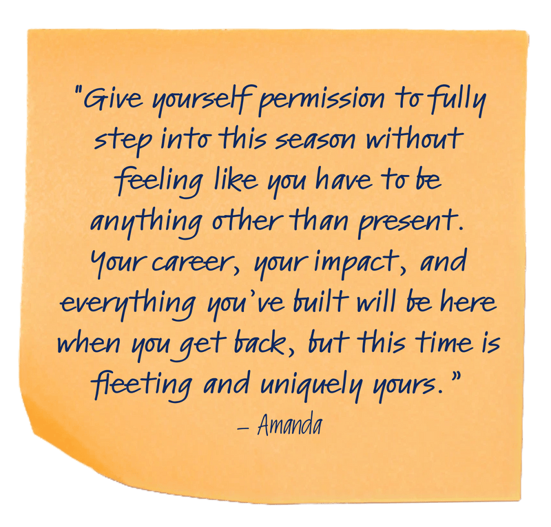 "Give yourself permission to fully step into this season without feeling like you have to be anything other than present. Your career, your impact, and everything you’ve built will be here when you get back, but this time is fleeting and uniquely yours.”– Amanda