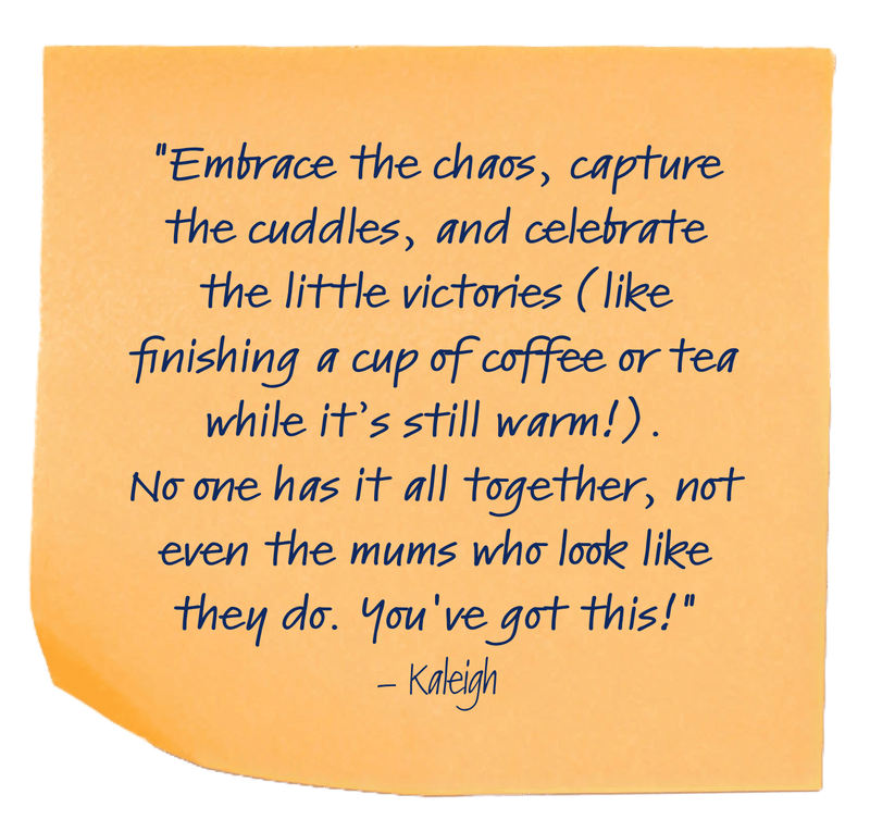 "Embrace the chaos, capture the cuddles, and celebrate the little victories (like finishing a cup of coffee or tea while it’s still warm!).No one has it all together, not even the mums who look like they do. You've got this!"– Kaleigh