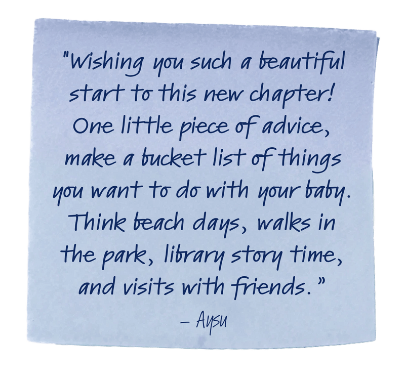 "Wishing you such a beautiful start to this new chapter! One little piece of advice, make a bucket list of things you want to do with your baby. Think beach days, walks in the park, library story time, and visits with friends.”– Aysu